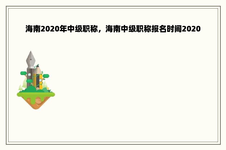 海南2020年中级职称，海南中级职称报名时间2020