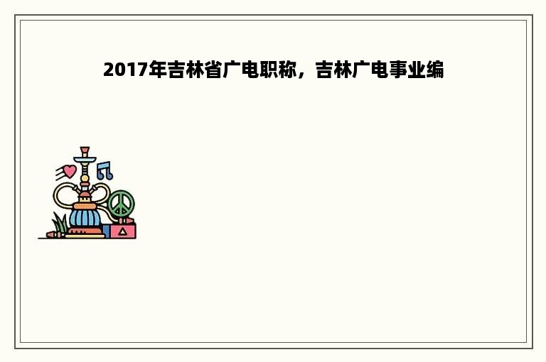 2017年吉林省广电职称，吉林广电事业编