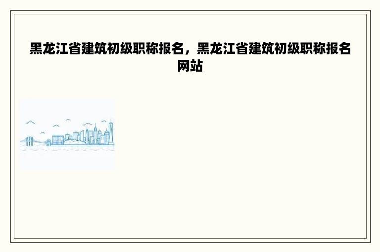 黑龙江省建筑初级职称报名，黑龙江省建筑初级职称报名网站