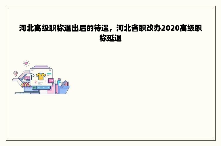 河北高级职称退出后的待遇，河北省职改办2020高级职称延退