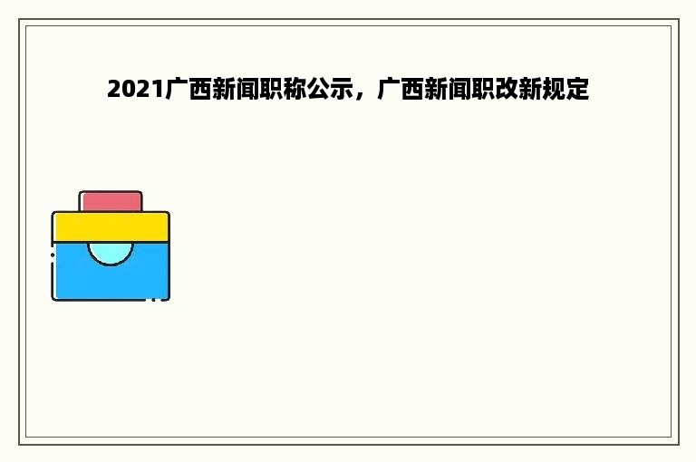 2021广西新闻职称公示，广西新闻职改新规定