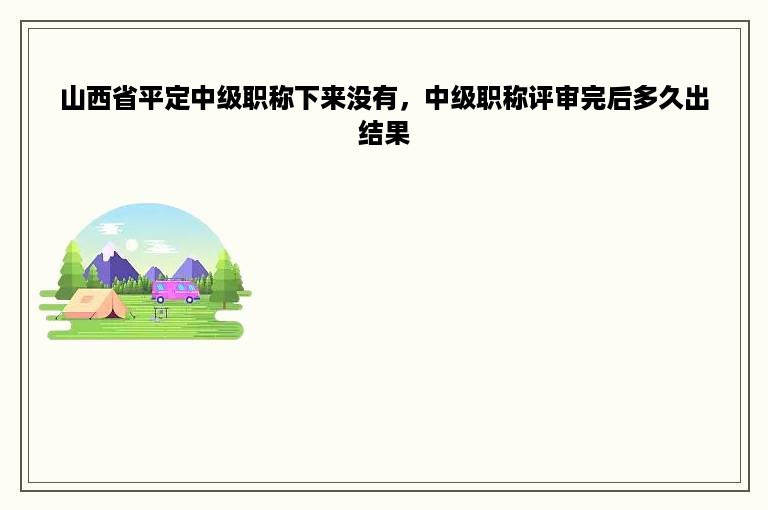 山西省平定中级职称下来没有，中级职称评审完后多久出结果