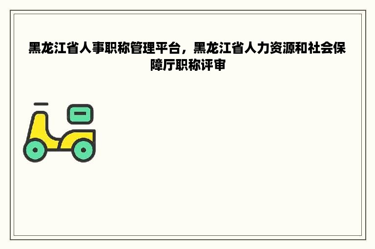 黑龙江省人事职称管理平台，黑龙江省人力资源和社会保障厅职称评审