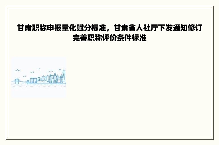 甘肃职称申报量化赋分标准，甘肃省人社厅下发通知修订完善职称评价条件标准