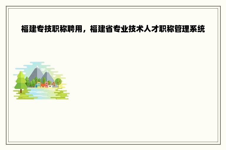 福建专技职称聘用，福建省专业技术人才职称管理系统