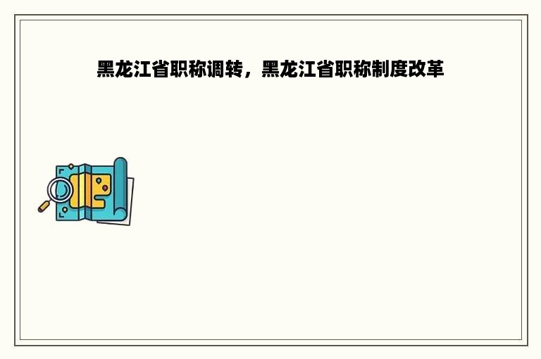 黑龙江省职称调转，黑龙江省职称制度改革