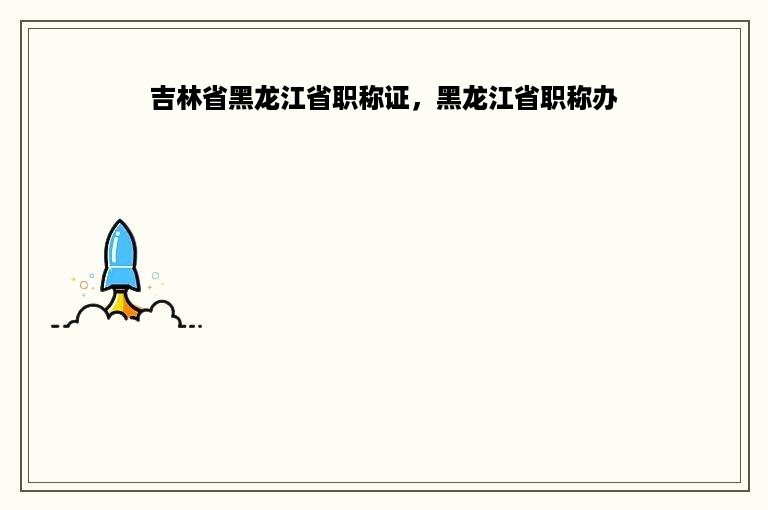 吉林省黑龙江省职称证，黑龙江省职称办