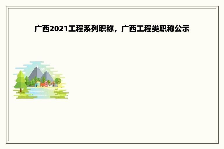 广西2021工程系列职称，广西工程类职称公示