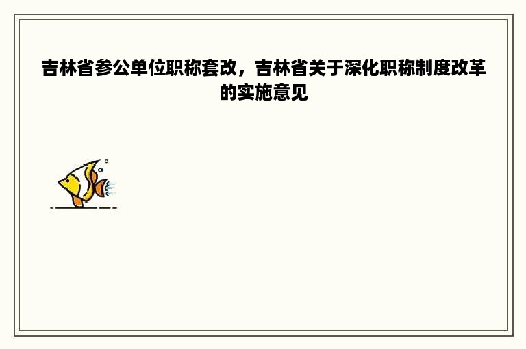 吉林省参公单位职称套改，吉林省关于深化职称制度改革的实施意见