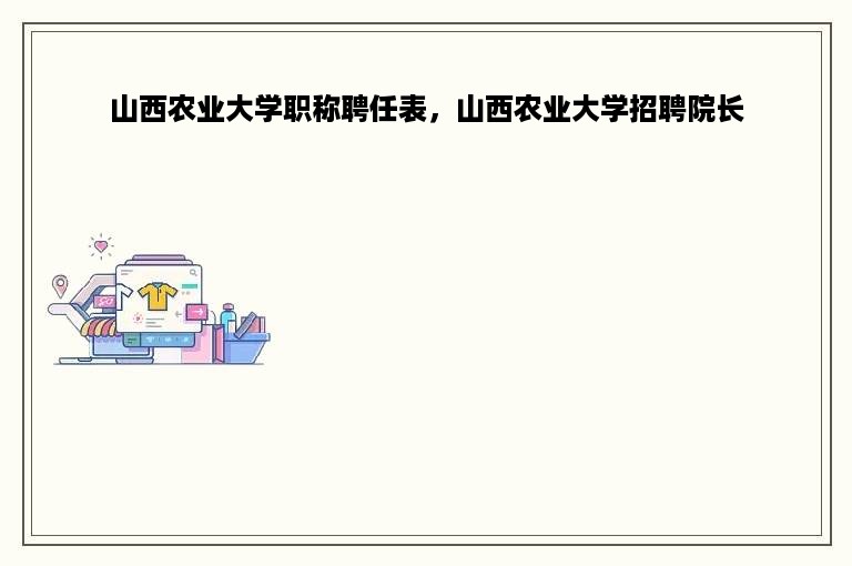 山西农业大学职称聘任表，山西农业大学招聘院长