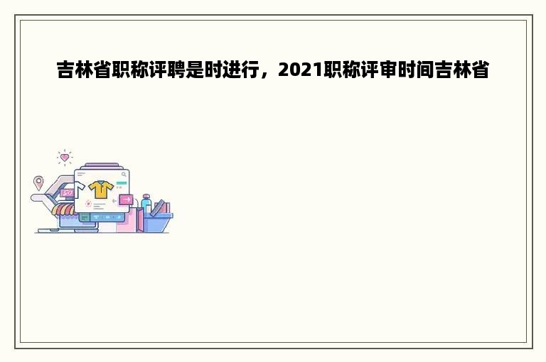 吉林省职称评聘是时进行，2021职称评审时间吉林省