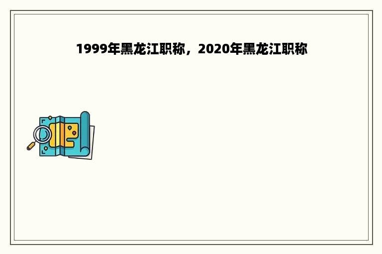 1999年黑龙江职称，2020年黑龙江职称