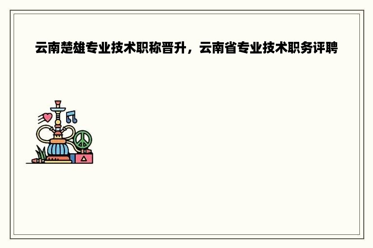 云南楚雄专业技术职称晋升，云南省专业技术职务评聘