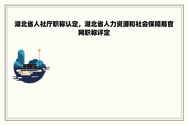 湖北省人社厅职称认定，湖北省人力资源和社会保障局官网职称评定