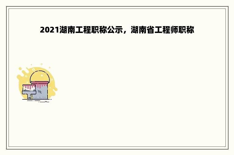 2021湖南工程职称公示，湖南省工程师职称