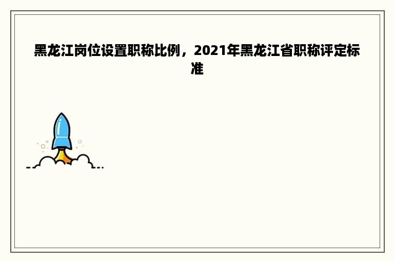 黑龙江岗位设置职称比例，2021年黑龙江省职称评定标准