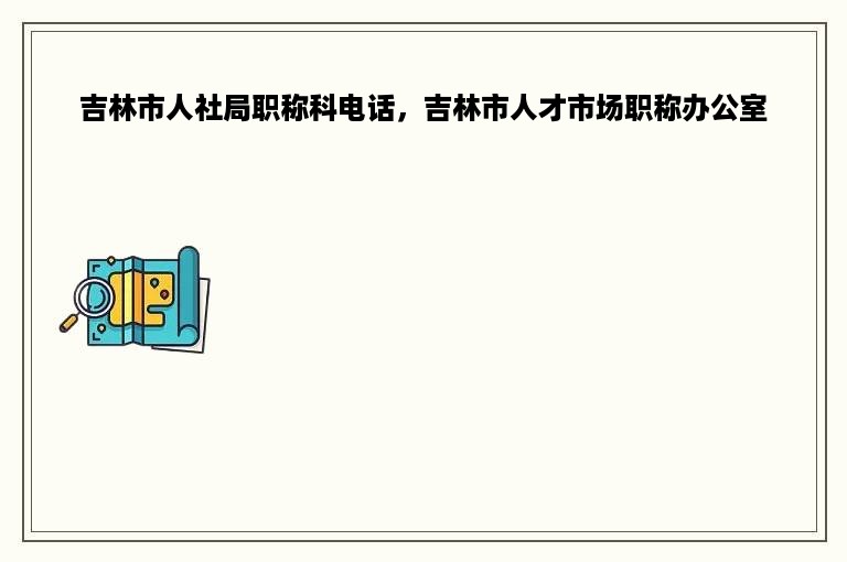 吉林市人社局职称科电话，吉林市人才市场职称办公室