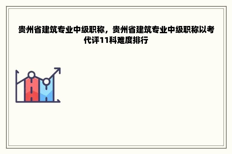 贵州省建筑专业中级职称，贵州省建筑专业中级职称以考代评11科难度排行