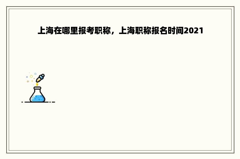 上海在哪里报考职称，上海职称报名时间2021