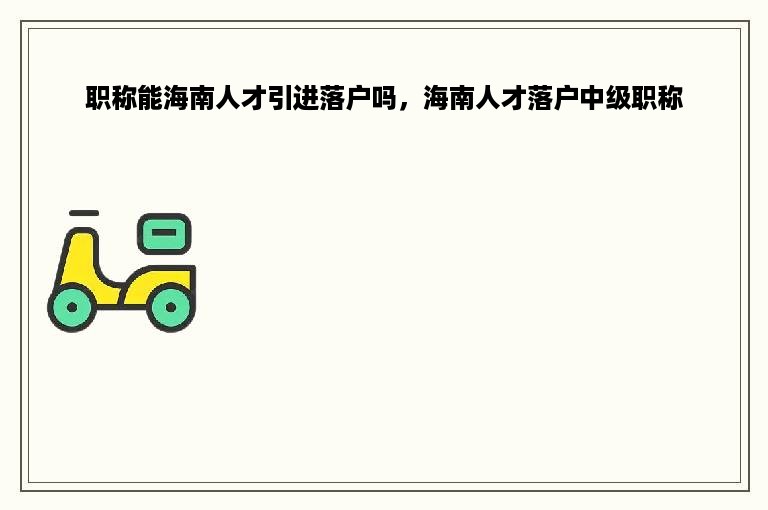 职称能海南人才引进落户吗，海南人才落户中级职称