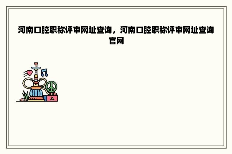 河南口腔职称评审网址查询，河南口腔职称评审网址查询官网