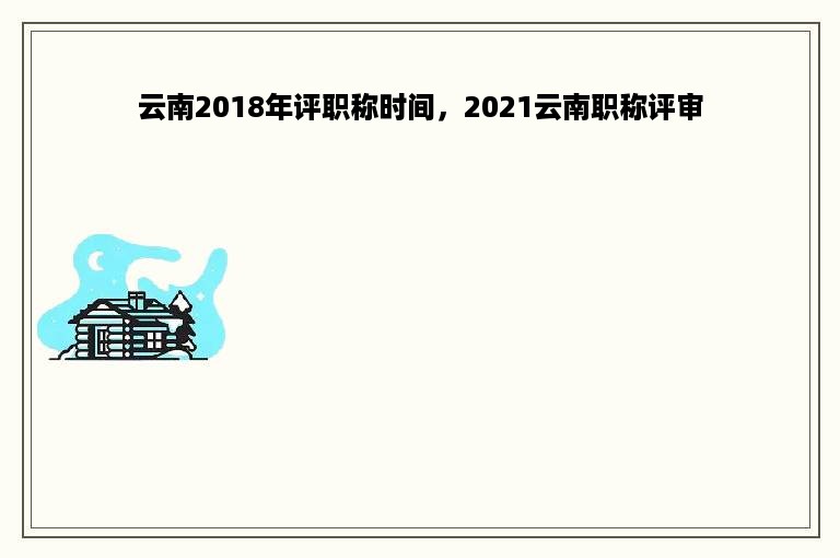 云南2018年评职称时间，2021云南职称评审