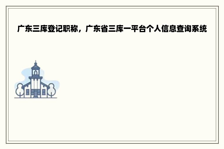 广东三库登记职称，广东省三库一平台个人信息查询系统