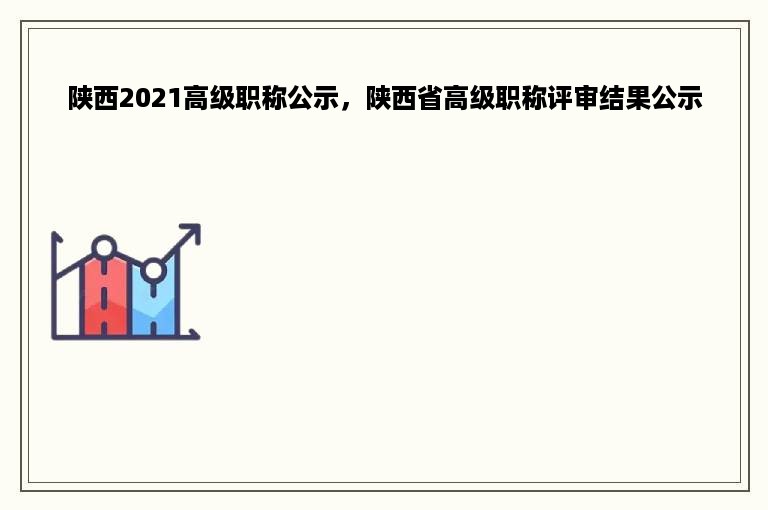 陕西2021高级职称公示，陕西省高级职称评审结果公示