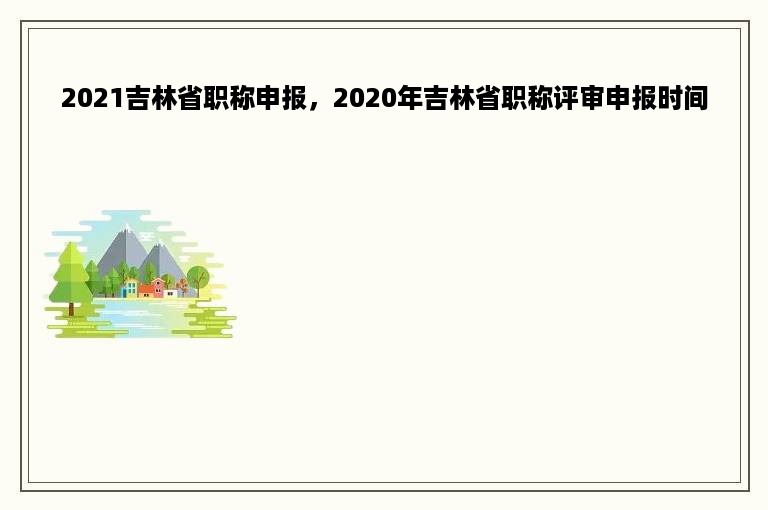 2021吉林省职称申报，2020年吉林省职称评审申报时间