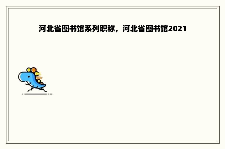 河北省图书馆系列职称，河北省图书馆2021