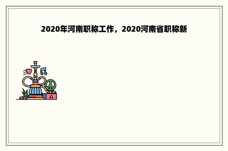 2020年河南职称工作，2020河南省职称新