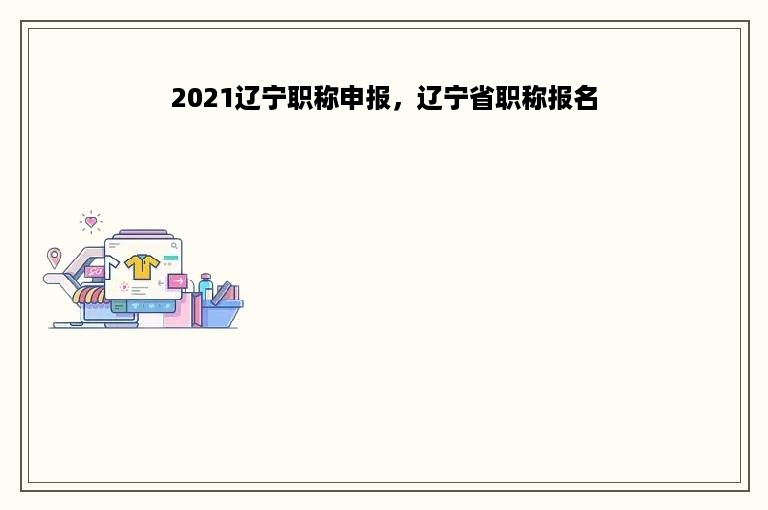 2021辽宁职称申报，辽宁省职称报名