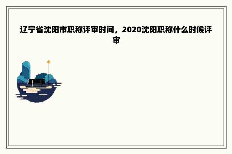 辽宁省沈阳市职称评审时间，2020沈阳职称什么时候评审