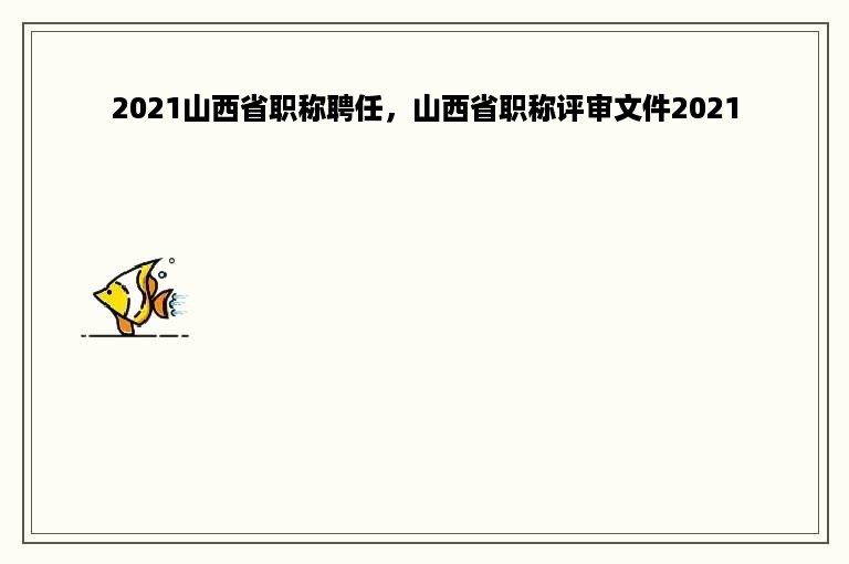 2021山西省职称聘任，山西省职称评审文件2021