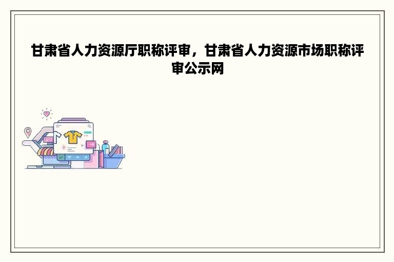 甘肃省人力资源厅职称评审，甘肃省人力资源市场职称评审公示网