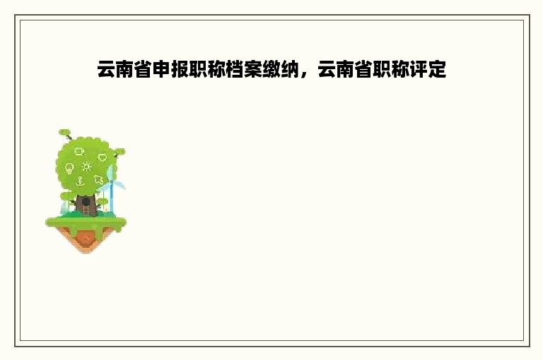 云南省申报职称档案缴纳，云南省职称评定