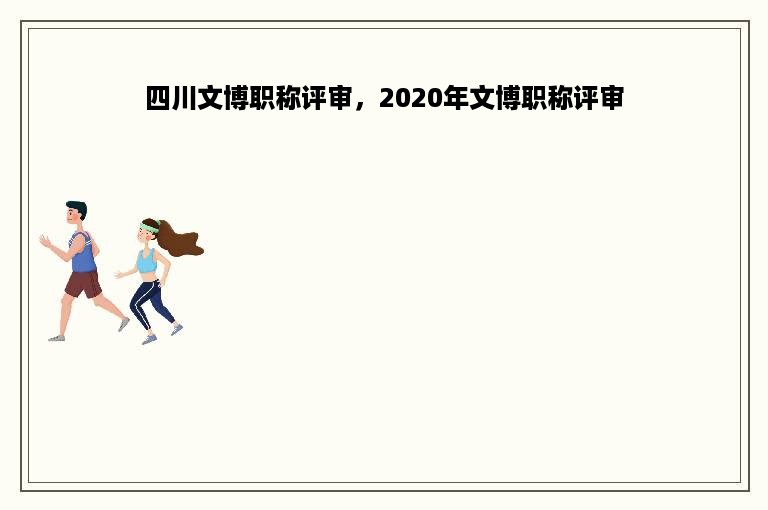 四川文博职称评审，2020年文博职称评审