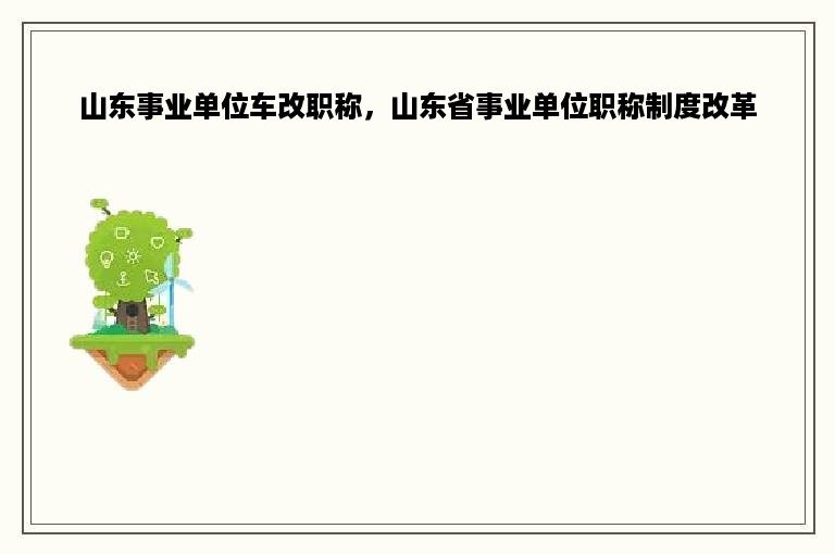 山东事业单位车改职称，山东省事业单位职称制度改革