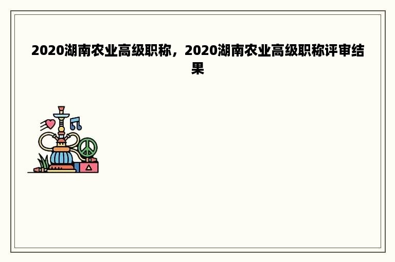 2020湖南农业高级职称，2020湖南农业高级职称评审结果