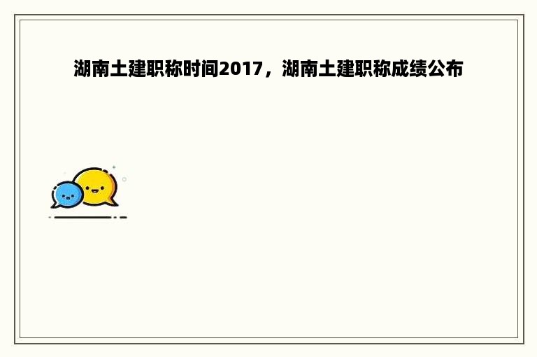 湖南土建职称时间2017，湖南土建职称成绩公布