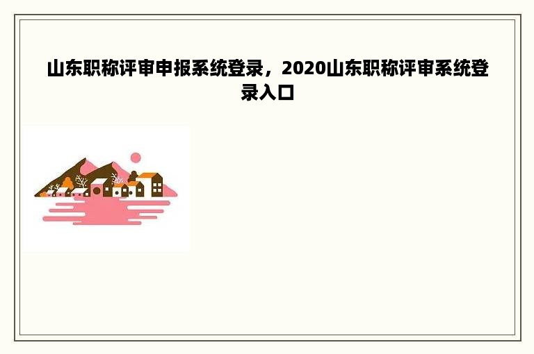 山东职称评审申报系统登录，2020山东职称评审系统登录入口