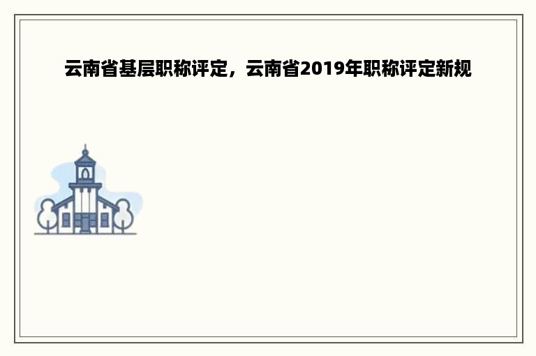 云南省基层职称评定，云南省2019年职称评定新规