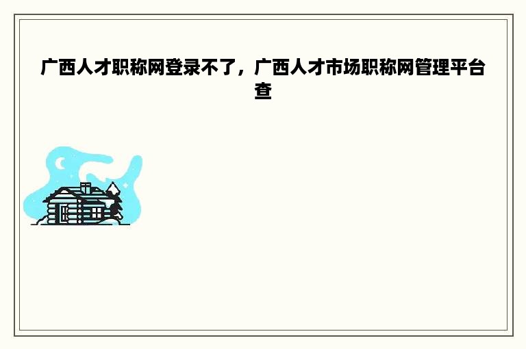 广西人才职称网登录不了，广西人才市场职称网管理平台查