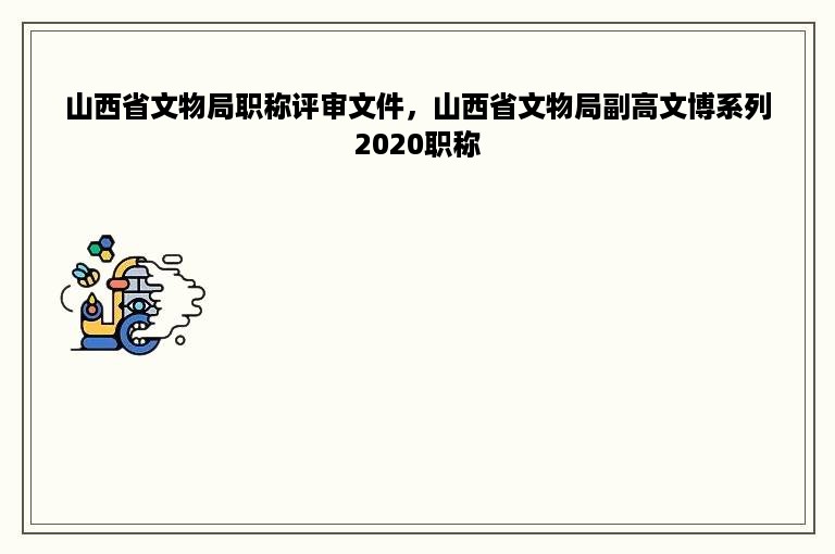 山西省文物局职称评审文件，山西省文物局副高文博系列2020职称