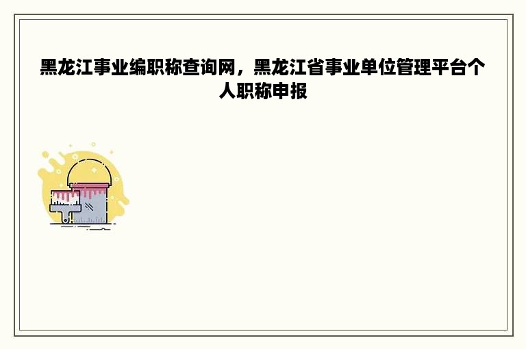 黑龙江事业编职称查询网，黑龙江省事业单位管理平台个人职称申报