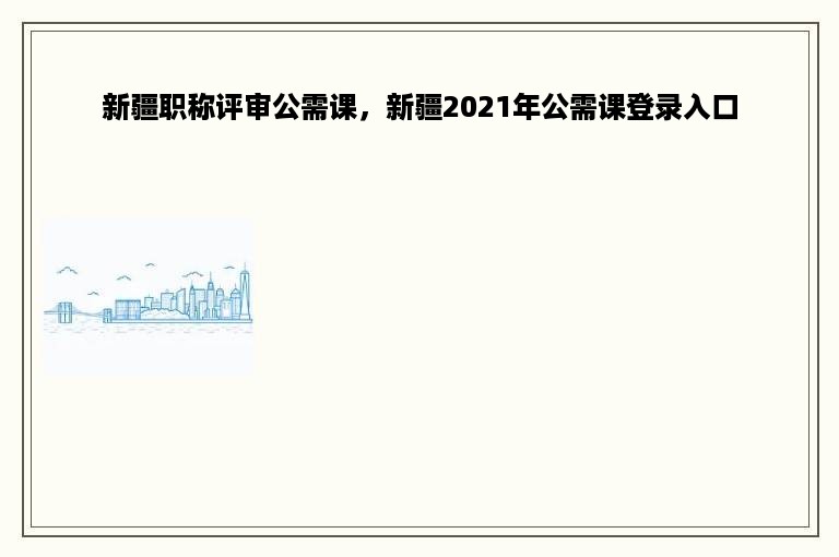 新疆职称评审公需课，新疆2021年公需课登录入口