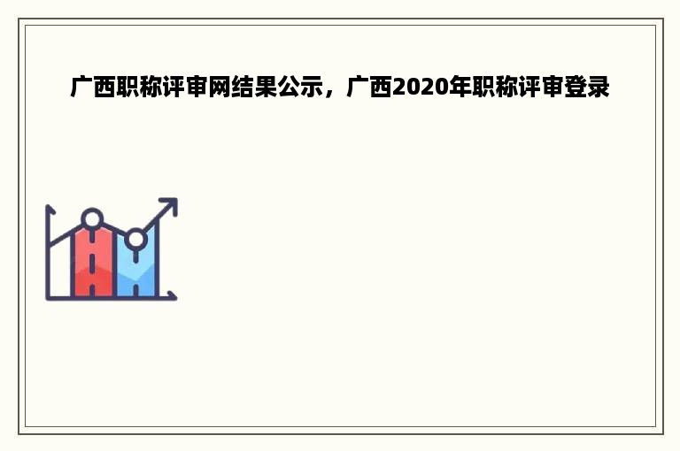 广西职称评审网结果公示，广西2020年职称评审登录