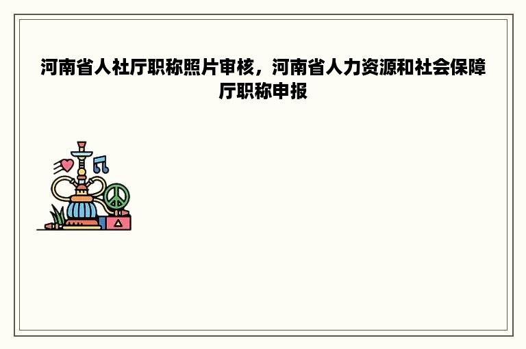 河南省人社厅职称照片审核，河南省人力资源和社会保障厅职称申报