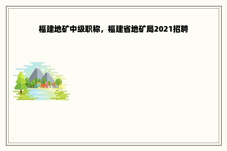 福建地矿中级职称，福建省地矿局2021招聘