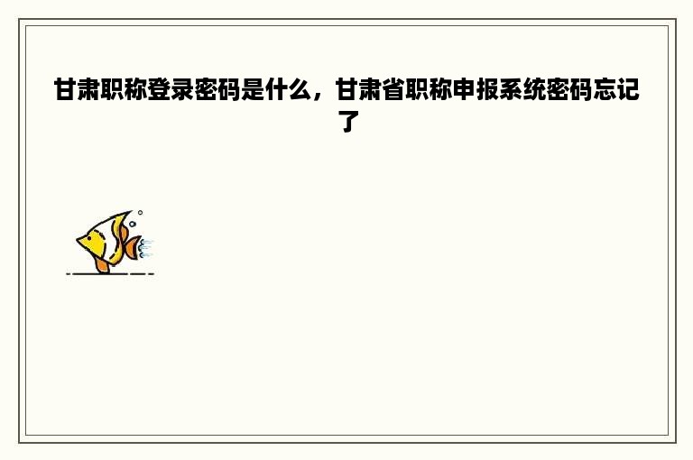 甘肃职称登录密码是什么，甘肃省职称申报系统密码忘记了